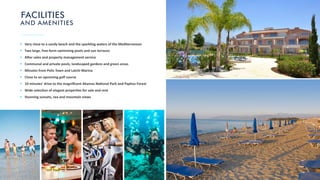 FACILITIES
AND AMENITIES
Very close to a sandy beach and the sparkling waters of the Mediterranean
Two large, free-form swimming pools and sun terraces
A er sales and property management service
Communal and private pools, landscaped gardens and green areas
Minutes from Polis Town and Latchi Marina
Close to an upcoming golf course
10 minutes’ drive to the magniﬁcent Akamas Na onal Park and Paphos Forest
Wide selec on of elegant proper es for sale and rent
Stunning sunsets, sea and mountain views
 