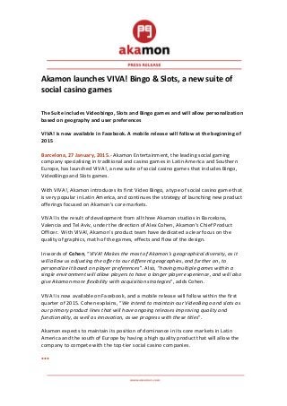  
	
  
Akamon	
  launches	
  VIVA!	
  Bingo	
  &	
  Slots,	
  a	
  new	
  suite	
  of	
  
social	
  casino	
  games	
  	
  
	
  
	
  
The	
  Suite	
  includes	
  Videobingo,	
  Slots	
  and	
  Bingo	
  games	
  and	
  will	
  allow	
  personalization	
  
based	
  on	
  geography	
  and	
  user	
  preferences	
  
	
  
VIVA!	
  is	
  now	
  available	
  in	
  Facebook.	
  A	
  mobile	
  release	
  will	
  follow	
  at	
  the	
  beginning	
  of	
  
2015	
  
	
  
Barcelona,	
  27	
  January,	
  2015.-­‐	
  Akamon	
  Entertainment,	
  the	
  leading	
  social	
  gaming	
  
company	
  specialising	
  in	
  traditional	
  and	
  casino	
  games	
  in	
  Latin	
  America	
  and	
  Southern	
  
Europe,	
  has	
  launched	
  VIVA!,	
  a	
  new	
  suite	
  of	
  social	
  casino	
  games	
  that	
  includes	
  Bingo,	
  
VideoBingo	
  and	
  Slots	
  games.	
  
	
  
With	
  VIVA!,	
  Akamon	
  introduces	
  its	
  first	
  Video	
  Bingo,	
  a	
  type	
  of	
  social	
  casino	
  game	
  that	
  
is	
  very	
  popular	
  in	
  Latin	
  America,	
  and	
  continues	
  the	
  strategy	
  of	
  launching	
  new	
  product	
  
offerings	
  focused	
  on	
  Akamon’s	
  core	
  markets.	
  	
  
	
  
VIVA!	
  Is	
  the	
  result	
  of	
  development	
  from	
  all	
  three	
  Akamon	
  studios	
  in	
  Barcelona,	
  
Valencia	
  and	
  Tel	
  Aviv,	
  under	
  the	
  direction	
  of	
  Alex	
  Cohen,	
  Akamon’s	
  Chief	
  Product	
  
Officer.	
  	
  With	
  VIVA!,	
  Akamon’s	
  product	
  team	
  have	
  dedicated	
  a	
  clear	
  focus	
  on	
  the	
  
quality	
  of	
  graphics,	
  math	
  of	
  the	
  games,	
  effects	
  and	
  flow	
  of	
  the	
  design.	
  	
  
	
  
In	
  words	
  of	
  Cohen,	
  “VIVA!	
  Makes	
  the	
  most	
  of	
  Akamon’s	
  geographical	
  diversity,	
  as	
  it	
  
will	
  allow	
  us	
  adjusting	
  the	
  offer	
  to	
  our	
  different	
  geographies,	
  and	
  further	
  on,	
  to	
  
personalize	
  it	
  based	
  on	
  player	
  preferences”.	
  Also,	
  “having	
  multiple	
  games	
  within	
  a	
  
single	
  environment	
  will	
  allow	
  players	
  to	
  have	
  a	
  longer	
  player	
  experience,	
  and	
  will	
  also	
  
give	
  Akamon	
  more	
  flexibility	
  with	
  acquisition	
  strategies”,	
  adds	
  Cohen.	
  	
  
	
  
VIVA!	
  is	
  now	
  available	
  on	
  Facebook,	
  and	
  a	
  mobile	
  release	
  will	
  follow	
  within	
  the	
  first	
  
quarter	
  of	
  2015.	
  Cohen	
  explains,	
  “We	
  intend	
  to	
  maintain	
  our	
  VideoBingo	
  and	
  slots	
  as	
  
our	
  primary	
  product	
  lines	
  that	
  will	
  have	
  ongoing	
  releases	
  improving	
  quality	
  and	
  
functionality,	
  as	
  well	
  as	
  innovation,	
  as	
  we	
  progress	
  with	
  these	
  titles”.	
  
	
  
Akamon	
  expects	
  to	
  maintain	
  its	
  position	
  of	
  dominance	
  in	
  its	
  core	
  markets	
  in	
  Latin	
  
America	
  and	
  the	
  south	
  of	
  Europe	
  by	
  having	
  a	
  high	
  quality	
  product	
  that	
  will	
  allow	
  the	
  
company	
  to	
  compete	
  with	
  the	
  top-­‐tier	
  social	
  casino	
  companies.	
  
	
  
***	
  	
  
 