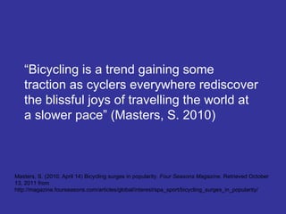 “ Bicycling is a trend gaining some traction as cyclers everywhere rediscover the blissful joys of travelling the world at a slower pace” (Masters, S. 2010) Masters, S. (2010, April 14) Bicycling surges in popularity.  Four Seasons Magazine.  Retrieved October 13, 2011 from http://magazine.fourseasons.com/articles/global/interest/spa_sport/bicycling_surges_in_popularity/ 