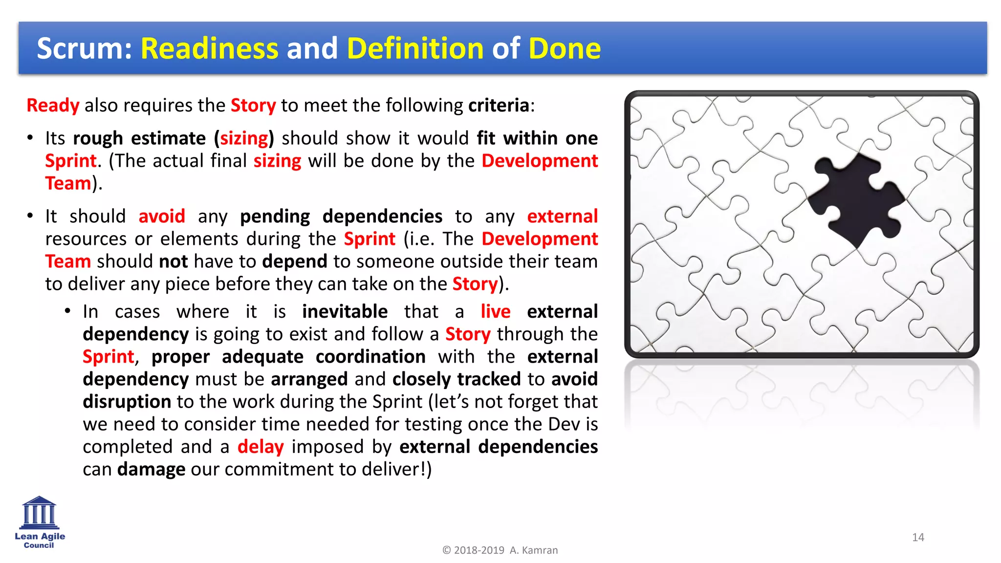 Ready also requires the Story to meet the following criteria:
• Its rough estimate (sizing) should show it would fit within one
Sprint. (The actual final sizing will be done by the Development
Team).
• It should avoid any pending dependencies to any external
resources or elements during the Sprint (i.e. The Development
Team should not have to depend to someone outside their team
to deliver any piece before they can take on the Story).
• In cases where it is inevitable that a live external
dependency is going to exist and follow a Story through the
Sprint, proper adequate coordination with the external
dependency must be arranged and closely tracked to avoid
disruption to the work during the Sprint (let’s not forget that
we need to consider time needed for testing once the Dev is
completed and a delay imposed by external dependencies
can damage our commitment to deliver!)
14
© 2018-2019 A. Kamran
Scrum: Readiness and Definition of Done
 