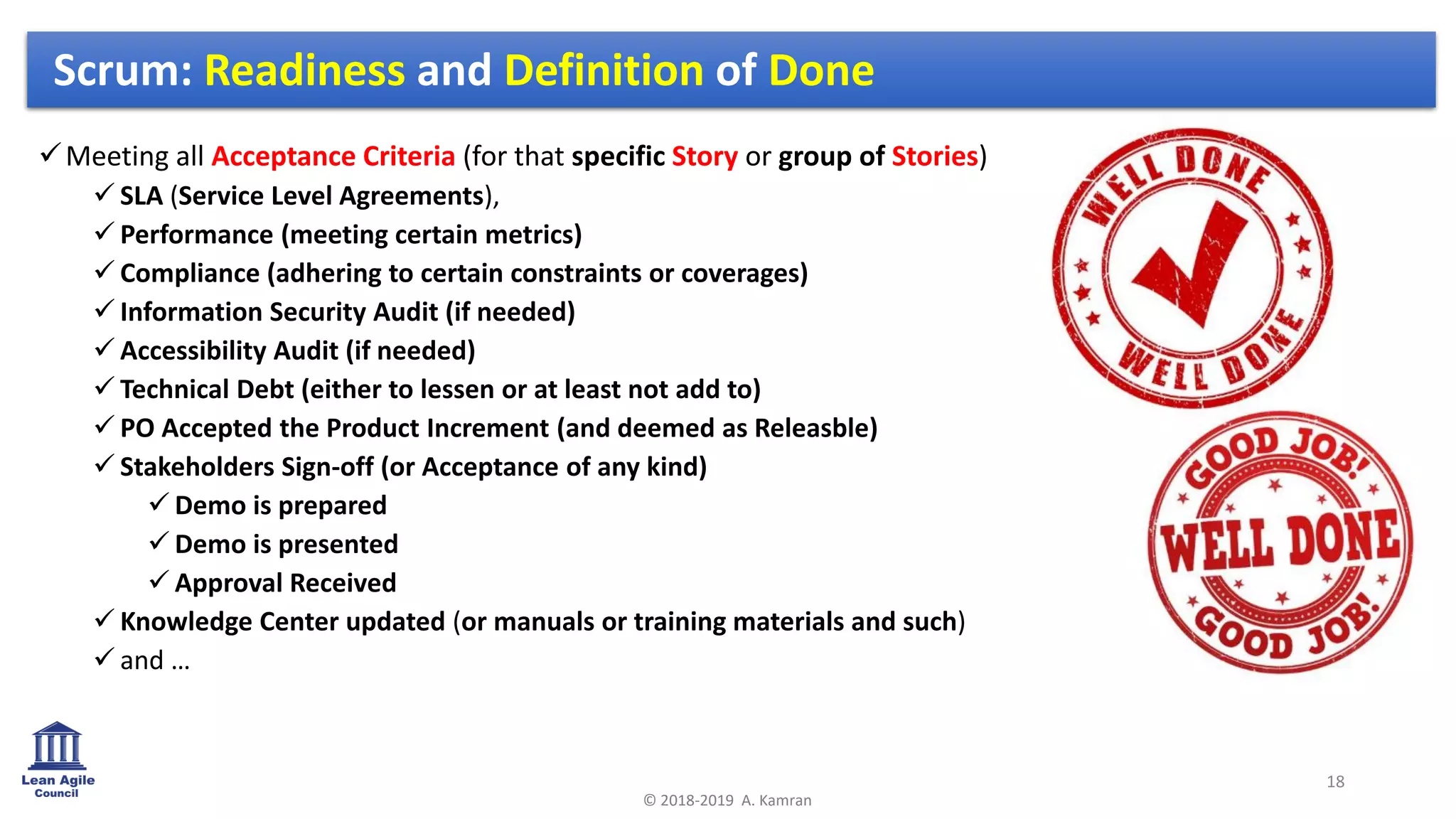 ✓Meeting all Acceptance Criteria (for that specific Story or group of Stories)
✓ SLA (Service Level Agreements),
✓ Performance (meeting certain metrics)
✓ Compliance (adhering to certain constraints or coverages)
✓ Information Security Audit (if needed)
✓ Accessibility Audit (if needed)
✓ Technical Debt (either to lessen or at least not add to)
✓ PO Accepted the Product Increment (and deemed as Releasble)
✓ Stakeholders Sign-off (or Acceptance of any kind)
✓ Demo is prepared
✓ Demo is presented
✓ Approval Received
✓ Knowledge Center updated (or manuals or training materials and such)
✓ and …
18
© 2018-2019 A. Kamran
Scrum: Readiness and Definition of Done
 