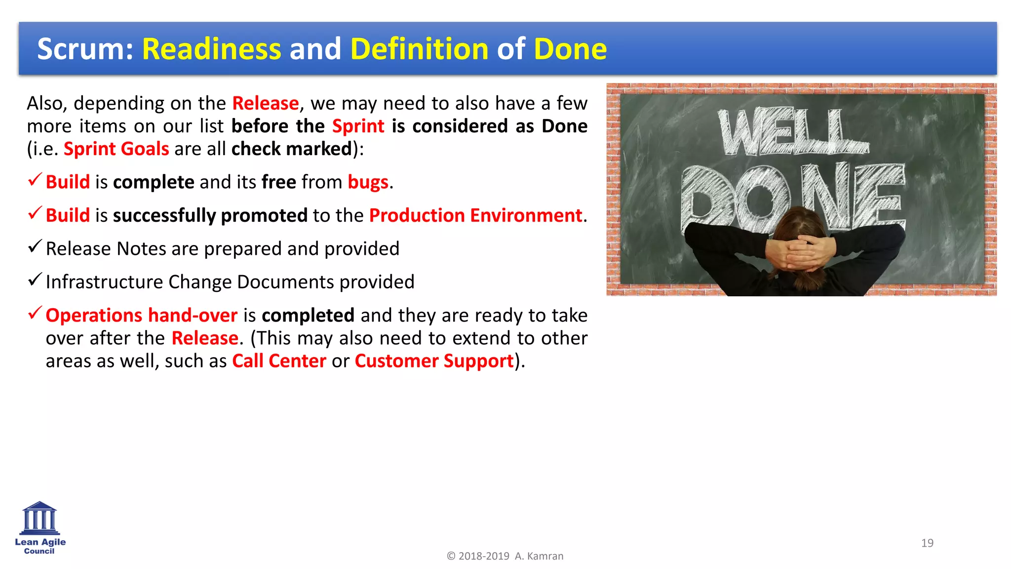 Also, depending on the Release, we may need to also have a few
more items on our list before the Sprint is considered as Done
(i.e. Sprint Goals are all check marked):
✓Build is complete and its free from bugs.
✓Build is successfully promoted to the Production Environment.
✓Release Notes are prepared and provided
✓Infrastructure Change Documents provided
✓Operations hand-over is completed and they are ready to take
over after the Release. (This may also need to extend to other
areas as well, such as Call Center or Customer Support).
19
© 2018-2019 A. Kamran
Scrum: Readiness and Definition of Done
 