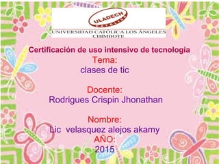 Certificación de uso intensivo de tecnología
Tema:
clases de tic
Docente:
Rodrigues Crispin Jhonathan
Nombre:
Lic velasquez alejos akamy
AÑO:
2015
 