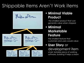 Shippable Items Aren’t Work items
• Minimal Viable
Product
the smallest product that can
generate value when shipped
• Minimal
Marketable
Feature
the smallest feature that
customers and users would value
• User Story or
development item
small, testable piece of working
software, building it helps us learn
 