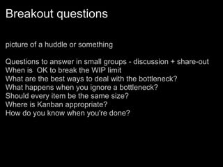 Breakout questions
picture of a huddle or something
Questions to answer in small groups - discussion + share-out
When is OK to break the WIP limit
What are the best ways to deal with the bottleneck?
What happens when you ignore a bottleneck?
Should every item be the same size?
Where is Kanban appropriate?
How do you know when you're done?
 