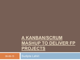 A KANBAN/SCRUM
MASHUP TO DELIVER FP
PROJECTS
Sudipta Lahiri06-06-15
 