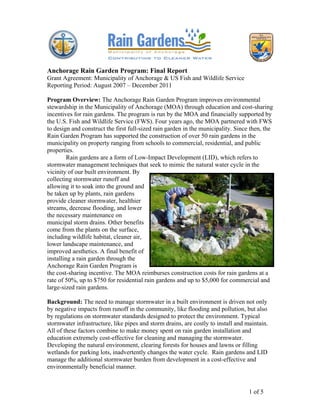 Anchorage Rain Garden Program: Final Report
Grant Agreement: Municipality of Anchorage & US Fish and Wildlife Service
Reporting Period: August 2007 – December 2011

Program Overview: The Anchorage Rain Garden Program improves environmental
stewardship in the Municipality of Anchorage (MOA) through education and cost-sharing
incentives for rain gardens. The program is run by the MOA and financially supported by
the U.S. Fish and Wildlife Service (FWS). Four years ago, the MOA partnered with FWS
to design and construct the first full-sized rain garden in the municipality. Since then, the
Rain Garden Program has supported the construction of over 50 rain gardens in the
municipality on property ranging from schools to commercial, residential, and public
properties.
         Rain gardens are a form of Low-Impact Development (LID), which refers to
stormwater management techniques that seek to mimic the natural water cycle in the
vicinity of our built environment. By
collecting stormwater runoff and
allowing it to soak into the ground and
be taken up by plants, rain gardens
provide cleaner stormwater, healthier
streams, decrease flooding, and lower
the necessary maintenance on
municipal storm drains. Other benefits
come from the plants on the surface,
including wildlife habitat, cleaner air,
lower landscape maintenance, and
improved aesthetics. A final benefit of
installing a rain garden through the
Anchorage Rain Garden Program is
the cost-sharing incentive. The MOA reimburses construction costs for rain gardens at a
rate of 50%, up to $750 for residential rain gardens and up to $5,000 for commercial and
large-sized rain gardens.

Background: The need to manage stormwater in a built environment is driven not only
by negative impacts from runoff in the community, like flooding and pollution, but also
by regulations on stormwater standards designed to protect the environment. Typical
stormwater infrastructure, like pipes and storm drains, are costly to install and maintain.
All of these factors combine to make money spent on rain garden installation and
education extremely cost-effective for cleaning and managing the stormwater.
Developing the natural environment, clearing forests for houses and lawns or filling
wetlands for parking lots, inadvertently changes the water cycle. Rain gardens and LID
manage the additional stormwater burden from development in a cost-effective and
environmentally beneficial manner.



                                                                                   1 of 5
 
