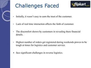 Challenges Faced 
• Initially, it wasn’t easy to earn the trust of the customer. 
• Lack of real time interaction affects the faith of customer. 
• The discomfort shown by customers in revealing there financial 
details. 
• Highest number of orders get registered during weekends proves to be 
tough at times for logistics and customer service. 
 face significant challenges in reverse logistics. 
 
