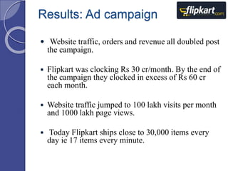 Results: Ad campaign 
 Website traffic, orders and revenue all doubled post 
the campaign. 
 Flipkart was clocking Rs 30 cr/month. By the end of 
the campaign they clocked in excess of Rs 60 cr 
each month. 
 Website traffic jumped to 100 lakh visits per month 
and 1000 lakh page views. 
 Today Flipkart ships close to 30,000 items every 
day ie 17 items every minute. 
 
