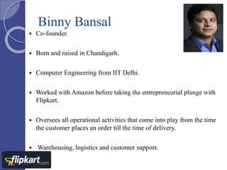 Binny Bansal 
 Co-founder. 
 Born and raised in Chandigarh. 
 Computer Engineering from IIT Delhi. 
 Worked with Amazon before taking the entrepreneurial plunge with 
Flipkart. 
 Oversees all operational activities that come into play from the time 
the customer places an order till the time of delivery. 
 Warehousing, logistics and customer support. 
 