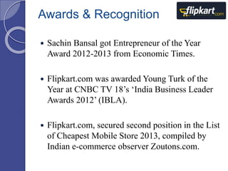 Awards & Recognition 
 Sachin Bansal got Entrepreneur of the Year 
Award 2012-2013 from Economic Times. 
 Flipkart.com was awarded Young Turk of the 
Year at CNBC TV 18’s ‘India Business Leader 
Awards 2012’ (IBLA). 
 Flipkart.com, secured second position in the List 
of Cheapest Mobile Store 2013, compiled by 
Indian e-commerce observer Zoutons.com. 
 