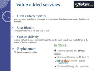 Value added services 
 Great customer service 
users are more satisfied as compared to competitors. Great customer service has been its 
hallmark. 
 User friendly 
The user interface is sleek and easy to use. 
 Cash on delivery 
Almost 60% of its sales happen through this mode. Cash on delivery created trust in the 
minds of Indian customers. 
 Replacement 
30 days replacement policy. 
 