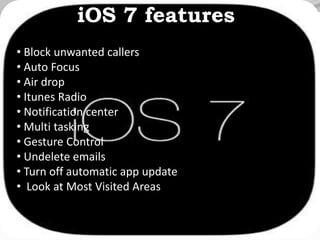 iOS 7 features
• Block unwanted callers
• Auto Focus
• Air drop
• Itunes Radio
• Notification center
• Multi tasking
• Gesture Control
• Undelete emails
• Turn off automatic app update
• Look at Most Visited Areas
 
