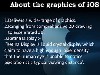 About the graphics of iOS
1. Delivers a wide-range of graphics.
2. Ranging from comprehensive 2D
drawing to accelerated 3D.
3. Retina Display :-
‘Retina Display is liquid
crystal display which claim to have a
high enough pixel density that the
human eye is unable to notice pixelation
at a typical viewing distance’.
1.Delivers a wide-range of graphics.
2.Ranging from comprehensive 2D drawing
to accelerated 3D.
3.Retina Display :-
‘Retina Display is liquid crystal display which
claim to have a high enough pixel density
that the human eye is unable to notice
pixelation at a typical viewing distance’.
About the graphics of iOS
 