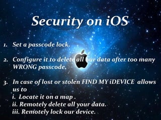 Security on iOS
1. Set a passcode lock.
2. Configure it to delete all our data after too many
WRONG passcode.
3. In case of lost or stolen FIND MY iDEVICE allows
us to
i. Locate it on a map .
ii. Remotely delete all your data.
iii. Remotely lock our device.
 