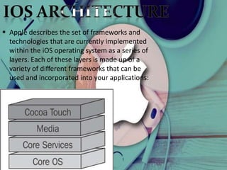  Apple describes the set of frameworks and
technologies that are currently implemented
within the iOS operating system as a series of
layers. Each of these layers is made up of a
variety of different frameworks that can be
used and incorporated into your applications:
 