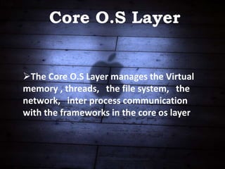 Core O.S Layer
The Core O.S Layer manages the Virtual
memory , threads, the file system, the
network, inter process communication
with the frameworks in the core os layer
 