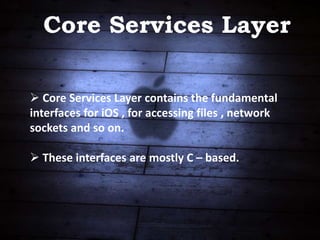 Core Services Layer
 Core Services Layer contains the fundamental
interfaces for iOS , for accessing files , network
sockets and so on.
 These interfaces are mostly C – based.
 