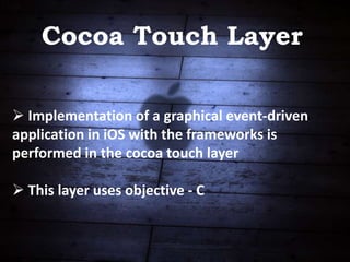 Cocoa Touch Layer
 Implementation of a graphical event-driven
application in iOS with the frameworks is
performed in the cocoa touch layer
 This layer uses objective - C
 
