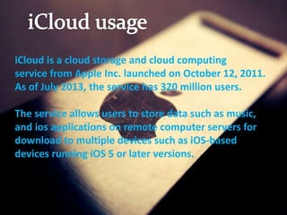 iCloud is a cloud storage and cloud computing
service from Apple Inc. launched on October 12, 2011.
As of July 2013, the service has 320 million users.
The service allows users to store data such as music,
and ios applications on remote computer servers for
download to multiple devices such as iOS-based
devices running iOS 5 or later versions.
 