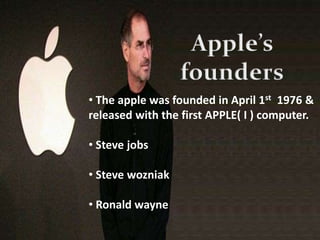 • The apple was founded in April 1st 1976 &
released with the first APPLE( I ) computer.
• Steve jobs
• Steve wozniak
• Ronald wayne
 