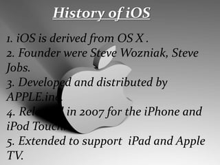 History of iOS
1. iOS is derived from OS X .
2. Founder were Steve Wozniak, Steve
Jobs.
3. Developed and distributed by
APPLE.inc.
4. Released in 2007 for the iPhone and
iPod Touch.
5. Extended to support iPad and Apple
TV.
 