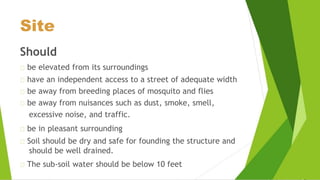 Site
Should
be elevated from its surroundings
have an independent access to a street of adequate width
be away from breeding places of mosquito and flies
be away from nuisances such as dust, smoke, smell,
excessive noise, and traffic.
be in pleasant surrounding
Soil should be dry and safe for founding the structure and
should be well drained.
The sub-soil water should be below 10 feet
 