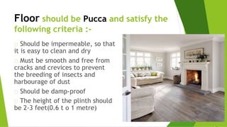 Floor should be Pucca and satisfy the
following criteria :-
Should be impermeable, so that
it is easy to clean and dry
Must be smooth and free from
cracks and crevices to prevent
the breeding of insects and
harbourage of dust
Should be damp-proof
The height of the plinth should
be 2-3 feet(0.6 t o 1 metre)
 
