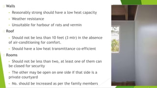 Walls
• Reasonably strong should have a low heat capacity
• Weather resistance
• Unsuitable for harbour of rats and vermin
Roof
• Should not be less than 10 feet (3 mtr) in the absence
of air-conditioning for comfort.
• Should have a low heat transmittance co-efficient
Rooms
• Should not be less than two, at least one of them can
be closed for security
• The other may be open on one side if that side is a
private courtyard
• No. should be increased as per the family members
 