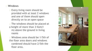 Windows
Every living room should be
provided with at least 2 windows
and one of them should open
directly on to an open space
The windows should be placed at
a height of more than 3 feet(1
m) above the ground in living
rooms
Windows area should be 1/5th of
the floor area doors and windows
combined should have 2/5th the
floor area.
 