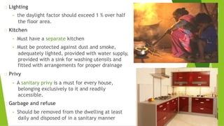 Lighting
• the daylight factor should exceed 1 % over half
the floor area.
Kitchen
• Must have a separate kitchen
• Must be protected against dust and smoke,
adequately lighted, provided with water supply,
provided with a sink for washing utensils and
fitted with arrangements for proper drainage
Privy
• A sanitary privy is a must for every house,
belonging exclusively to it and readily
accessible.
Garbage and refuse
• Should be removed from the dwelling at least
daily and disposed of in a sanitary manner
 