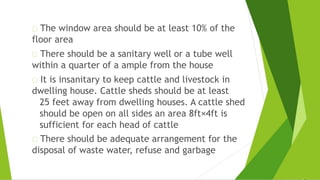 The window area should be at least 10% of the
floor area
There should be a sanitary well or a tube well
within a quarter of a ample from the house
It is insanitary to keep cattle and livestock in
dwelling house. Cattle sheds should be at least
25 feet away from dwelling houses. A cattle shed
should be open on all sides an area 8ft×4ft is
sufficient for each head of cattle
There should be adequate arrangement for the
disposal of waste water, refuse and garbage
 