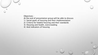 Objectives :
At the end of presentation group will be able to discuss
1) Social goals of housing and their implementation
2) Criteria for helpful housing and their standards
3) Housing and health, overcrowding
4) And indicators of housing
 