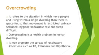 Overcrowding
It refers to the situation in which more people
and living within a single dwelling than there is
space for, so that movement is restricted, privacy
secluded, hygiene impossible rest and sleep
difficult.
Overcrowding is a health problem in human
dwelling.
It may promote the spread of respiratory
infections such as TB, Influenza and Diphtheria.
 