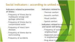 Social indicators : according to united nations
Indicators related to prevention
of illness :
o Frequency of illness due to
inadequate sewage and
garbage collection
o Frequency of illness due to
contaminated water
o Frequency of insect born
diseases
o Frequency of illness due to
overcrowding
o Frequency of accidents
Indicators related to comfort :
o Thermal comfort
o Acoustic comfort
o Visual comfort
o Spatial comfort
Indicators related to mental health
and social well being :
o Frequency of suicides in the
neighbourhood
o Neglected and abandoned youth
in neighborhood
o Drug abuse in neighborhood
 