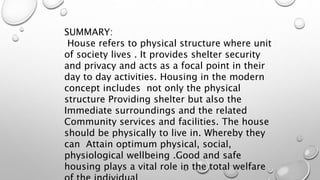SUMMARY:
House refers to physical structure where unit
of society lives . It provides shelter security
and privacy and acts as a focal point in their
day to day activities. Housing in the modern
concept includes not only the physical
structure Providing shelter but also the
Immediate surroundings and the related
Community services and facilities. The house
should be physically to live in. Whereby they
can Attain optimum physical, social,
physiological wellbeing .Good and safe
housing plays a vital role in the total welfare
 