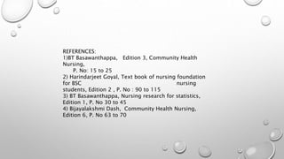 REFERENCES:
1)BT Basawanthappa, Edition 3, Community Health
Nursing,
P. No: 15 to 25
2) Harindarjeet Goyal, Text book of nursing foundation
for BSC nursing
students, Edition 2 , P. No : 90 to 115
3) BT Basawanthappa, Nursing research for statistics,
Edition 1, P. No 30 to 45
4) Bijayalakshmi Dash, Community Health Nursing,
Edition 6, P. No 63 to 70
 