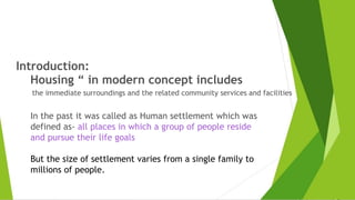 Introduction:
Housing “ in modern concept includes
the immediate surroundings and the related community services and facilities
In the past it was called as Human settlement which was
defined as- all places in which a group of people reside
and pursue their life goals
But the size of settlement varies from a single family to
millions of people.
 
