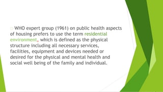 WHO expert group (1961) on public health aspects
of housing prefers to use the term residential
environment, which is defined as the physical
structure including all necessary services,
facilities, equipment and devices needed or
desired for the physical and mental health and
social well being of the family and individual.
 