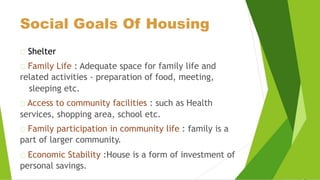 Social Goals Of Housing
Shelter
Family Life : Adequate space for family life and
related activities - preparation of food, meeting,
sleeping etc.
Access to community facilities : such as Health
services, shopping area, school etc.
Family participation in community life : family is a
part of larger community.
Economic Stability :House is a form of investment of
personal savings.
 
