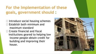 For the Implementation of these
goals, government should :
Introduce social housing schemes
Establish both minimum and
maximum standard
Create financial and fiscal
institutions geared to helping low
income people obtain credit for
building and improving their
house.
 