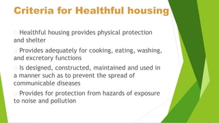 Criteria for Healthful housing
Healthful housing provides physical protection
and shelter
Provides adequately for cooking, eating, washing,
and excretory functions
Is designed, constructed, maintained and used in
a manner such as to prevent the spread of
communicable diseases
Provides for protection from hazards of exposure
to noise and pollution
 