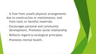 Is free from unsafe physical arrangements
due to construction or maintenance, and
from toxic or harmful materials
Encourages personal and community
development, Promotes social relationship
Reflects regard to ecological principles.
Promotes mental health.
 
