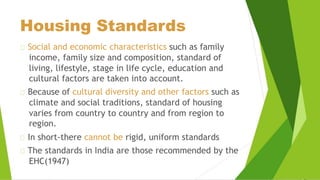 Housing Standards
Social and economic characteristics such as family
income, family size and composition, standard of
living, lifestyle, stage in life cycle, education and
cultural factors are taken into account.
Because of cultural diversity and other factors such as
climate and social traditions, standard of housing
varies from country to country and from region to
region.
In short-there cannot be rigid, uniform standards
The standards in India are those recommended by the
EHC(1947)
 