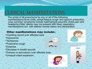 CLINICAL MANIFESTATIONS
The onset of all pneumonia by any or all of the following
manifestations:fever,chills,,sweat,fatigue,cough and sputum production.
Less comman symptoms include haemoptysis,pleuritric chest pain and
headache.Older clients may not present with fever respiratory
manifestations but with altered mental status and dehydration.
Other manifestations may include:-
*Crackling sound over affected area
*Hypoxemia
*Tachypnea
*Productive cough
*Dyspnea
*Decrease in breath sounds
*Dulness or percussion over affected area
*Unequal chest expansion
 