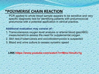 *POLYMERISE CHAIN REACTION
PCR applied to whole blood sample appears to be sensitive and very
specific diagnostic test for identifying patients with pneumococcal
pneumonia with a potential application in clinical practice.
Additional evaluation may consist of:-
1. Transcutaneous oxygen level analysis or arterial blood gas(ABG)
measurement to assess the need for supplemental oxygen
2. Skin test,if tuberculosis and coccidioidomycosis is suspected
3. Blood and urine culture to assess symetric speed
LINK:https://www.youtube.com/watch?v=Mmc1ImuKJ1g
.
 