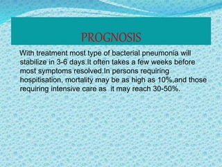 PROGNOSIS
With treatment most type of bacterial pneumonia will
stabilize in 3-6 days.It often takes a few weeks before
most symptoms resolved.In persons requiring
hospitisation, mortality may be as high as 10%,and those
requiring intensive care as it may reach 30-50%.
 