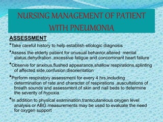 NURSING MANAGEMENT OF PATIENT
WITH PNEUMONIA
ASSESSMENT
*Take careful history to help establish etiologic diagnosis
*Assess the elderly patient for unusual behavior,altered mental
status,dehydration ,excessive fatigue and concominant heart failure
*Observe for anxious,flushed appearance,shallow respirations,splinting
of affected side,confusion,disorientation
*Perform respiratory assessment for every 4 hrs,including
determination of rate and character of respirations ,auscultations of
breath sounds and assessment of skin and nail beds to determine
the severity of hypoxia
*In addition to physical examination,transcutaneous oxygen level
analysis or ABG measurements may be used to evaluate the need
for oxygen support
 