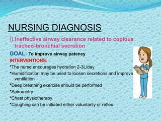 NURSING DIAGNOSIS
i).Ineffective airway clearance related to copious
tracheo-bronchial secretion
GOAL: To improve airway patency
INTERVENTIONS:
*The nurse encourages hydration 2-3L/day
*Humidification may be used to loosen secretions and improve
ventilation
*Deep breathing exercise should be performed
*Spirometry
*Chest physiotherapy
*Coughing can be initiated either voluntarily or reflex
 