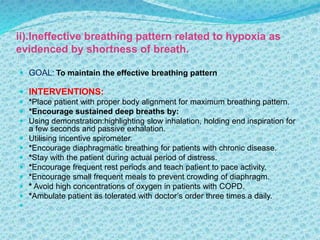 ii).Ineffective breathing pattern related to hypoxia as
evidenced by shortness of breath.
 GOAL: To maintain the effective breathing pattern
 INTERVENTIONS:
 *Place patient with proper body alignment for maximum breathing pattern.
 *Encourage sustained deep breaths by:
 Using demonstration:highlighting slow inhalation, holding end inspiration for
a few seconds and passive exhalation.
 Utilising incentive spirometer.
 *Encourage diaphragmatic breathing for patients with chronic disease.
 *Stay with the patient during actual period of distress.
 *Encourage frequent rest periods and teach patient to pace activity.
 *Encourage small frequent meals to prevent crowding of diaphragm.
 * Avoid high concentrations of oxygen in patients with COPD.
 *Ambulate patient as tolerated with doctor’s order three times a daily.

 
